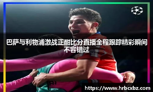 巴萨与利物浦激战正酣比分直播全程跟踪精彩瞬间不容错过